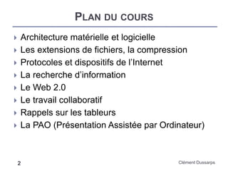 PLAN DU COURS
 Architecture matérielle et logicielle
 Les extensions de fichiers, la compression
 Protocoles et dispositifs de l’Internet
 La recherche d’information
 Le Web 2.0
 Le travail collaboratif
 Rappels sur les tableurs
 La PAO (Présentation Assistée par Ordinateur)
2 Clément Dussarps
 
