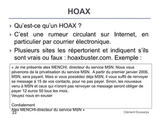 HOAX
Clément Dussarps23
 Qu’est-ce qu’un HOAX ?
 C’est une rumeur circulant sur Internet, en
particulier par courrier électronique.
 Plusieurs sites les répertorient et indiquent s’ils
sont vrais ou faux : hoaxbuster.com. Exemple :
« Je me présente alex MENCHI, directeur du service MSN. Nous vous
pévenons de la privatisation du service MSN. A partir du premier janvier 2006,
MSN, sera payant. Mais si vous possédez déja MSN, il vous suffit de renvoyer
se message à 15 de vos contacts, pour ne pas payer. Sinon, les nouveaux
venu à MSN et ceux qui n'oront pas renvoyer ce message seront obliger de
payer 12 euros 50 tous les mois.
Veuyez nous en exuser
Cordialement
Alex MENCHI-directeur du service MSN »
 