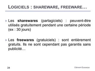 LOGICIELS : SHAREWARE, FREEWARE…
Clément Dussarps24
 Les sharewares (partagiciels) : peuvent-être
utilisés gratuitement pendant une certaine période
(ex : 30 jours)
 Les freewares (gratuiciels) : sont entièrement
gratuits. Ils ne sont cependant pas garantis sans
publicité…
 
