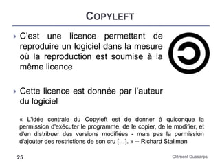 COPYLEFT
Clément Dussarps25
 C’est une licence permettant de
reproduire un logiciel dans la mesure
où la reproduction est soumise à la
même licence
 Cette licence est donnée par l’auteur
du logiciel
« L'idée centrale du Copyleft est de donner à quiconque la
permission d'exécuter le programme, de le copier, de le modifier, et
d'en distribuer des versions modifiées - mais pas la permission
d'ajouter des restrictions de son cru […]. » -- Richard Stallman
 