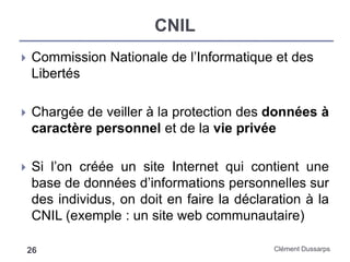 CNIL
Clément Dussarps26
 Commission Nationale de l’Informatique et des
Libertés
 Chargée de veiller à la protection des données à
caractère personnel et de la vie privée
 Si l’on créée un site Internet qui contient une
base de données d’informations personnelles sur
des individus, on doit en faire la déclaration à la
CNIL (exemple : un site web communautaire)
 