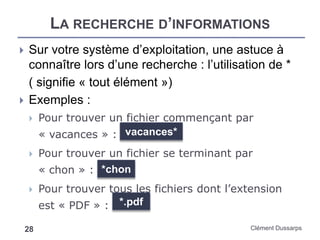 LA RECHERCHE D’INFORMATIONS
Clément Dussarps28
 Sur votre système d’exploitation, une astuce à
connaître lors d’une recherche : l’utilisation de *
( signifie « tout élément »)
 Exemples :
 Pour trouver un fichier commençant par
« vacances » :
 Pour trouver un fichier se terminant par
« chon » :
 Pour trouver tous les fichiers dont l’extension
est « PDF » : *.pdf
vacances*
*chon
 