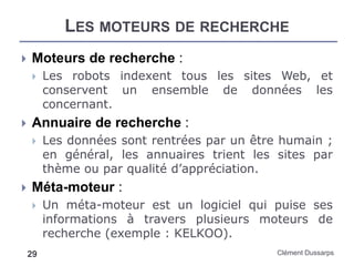LES MOTEURS DE RECHERCHE
Clément Dussarps29
 Moteurs de recherche :
 Les robots indexent tous les sites Web, et
conservent un ensemble de données les
concernant.
 Annuaire de recherche :
 Les données sont rentrées par un être humain ;
en général, les annuaires trient les sites par
thème ou par qualité d’appréciation.
 Méta-moteur :
 Un méta-moteur est un logiciel qui puise ses
informations à travers plusieurs moteurs de
recherche (exemple : KELKOO).
 