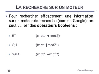 LA RECHERCHE SUR UN MOTEUR
Clément Dussarps30
 Pour rechercher efficacement une information
sur un moteur de recherche (comme Google), on
peut utiliser des opérateurs booléens :
 ET (mot1 +mot2)
 OU (mot1|mot2 )
 SAUF (mot1 –mot2)
 