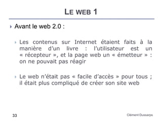 LE WEB 1
Clément Dussarps33
 Avant le web 2.0 :
 Les contenus sur Internet étaient faits à la
manière d’un livre : l’utilisateur est un
« récepteur », et la page web un « émetteur » :
on ne pouvait pas réagir
 Le web n’était pas « facile d’accès » pour tous ;
il était plus compliqué de créer son site web
 