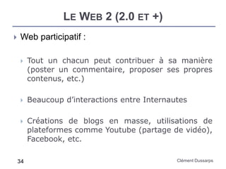 LE WEB 2 (2.0 ET +)
Clément Dussarps34
 Web participatif :
 Tout un chacun peut contribuer à sa manière
(poster un commentaire, proposer ses propres
contenus, etc.)
 Beaucoup d’interactions entre Internautes
 Créations de blogs en masse, utilisations de
plateformes comme Youtube (partage de vidéo),
Facebook, etc.
 