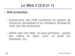 LE WEB 2 (2.0 ET +)
Clément Dussarps35
 Web accessible :
 Avènements des CMS (systèmes de gestion de
contenus) permettant à un utilisateur lambda de
créer son site facilement.
 Même sans site Web, on peut participer : poster
des vidéos en ligne, avoir un profil sur
Facebook, etc…
 