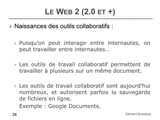 LE WEB 2 (2.0 ET +)
Clément Dussarps36
 Naissances des outils collaboratifs :
 Puisqu’on peut interagir entre internautes, on
peut travailler entre internautes…
 Les outils de travail collaboratif permettent de
travailler à plusieurs sur un même document.
 Les outils de travail collaboratif sont aujourd’hui
nombreux, et autorisent parfois la sauvegarde
de fichiers en ligne.
Exemple : Google Documents.
 