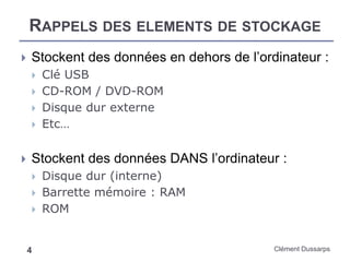 RAPPELS DES ELEMENTS DE STOCKAGE
Clément Dussarps4
 Stockent des données en dehors de l’ordinateur :
 Clé USB
 CD-ROM / DVD-ROM
 Disque dur externe
 Etc…
 Stockent des données DANS l’ordinateur :
 Disque dur (interne)
 Barrette mémoire : RAM
 ROM
 