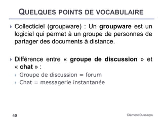 QUELQUES POINTS DE VOCABULAIRE
Clément Dussarps40
 Collecticiel (groupware) : Un groupware est un
logiciel qui permet à un groupe de personnes de
partager des documents à distance.
 Différence entre « groupe de discussion » et
« chat » :
 Groupe de discussion = forum
 Chat = messagerie instantanée
 