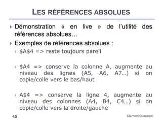 LES RÉFÉRENCES ABSOLUES
Clément Dussarps45
 Démonstration « en live » de l’utilité des
références absolues…
 Exemples de références absolues :
 $A$4 => reste toujours pareil
 $A4 => conserve la colonne A, augmente au
niveau des lignes (A5, A6, A7…) si on
copie/colle vers le bas/haut
 A$4 => conserve la ligne 4, augmente au
niveau des colonnes (A4, B4, C4…) si on
copie/colle vers la droite/gauche
 