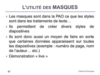 L’UTILITÉ DES MASQUES
Clément Dussarps47
 Les masques sont dans la PAO ce que les styles
sont dans les traitements de texte…
 Ils permettent de créer divers styles de
diapositives
 Ils sont donc aussi un moyen de faire en sorte
que certaines données apparaissent sur toutes
les diapositives (exemple : numéro de page, nom
de l’auteur… etc.)
 Démonstration « live »
 