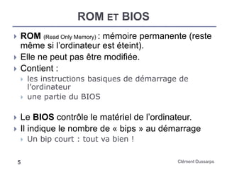 ROM ET BIOS
Clément Dussarps5
 ROM (Read Only Memory) : mémoire permanente (reste
même si l’ordinateur est éteint).
 Elle ne peut pas être modifiée.
 Contient :
 les instructions basiques de démarrage de
l’ordinateur
 une partie du BIOS
 Le BIOS contrôle le matériel de l’ordinateur.
 Il indique le nombre de « bips » au démarrage
 Un bip court : tout va bien !
 