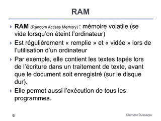 RAM
Clément Dussarps6
 RAM (Random Access Memory) : mémoire volatile (se
vide lorsqu’on éteint l’ordinateur)
 Est régulièrement « remplie » et « vidée » lors de
l’utilisation d’un ordinateur
 Par exemple, elle contient les textes tapés lors
de l’écriture dans un traitement de texte, avant
que le document soit enregistré (sur le disque
dur).
 Elle permet aussi l’exécution de tous les
programmes.
 