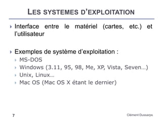 LES SYSTEMES D’EXPLOITATION
Clément Dussarps7
 Interface entre le matériel (cartes, etc.) et
l’utilisateur
 Exemples de système d’exploitation :
 MS-DOS
 Windows (3.11, 95, 98, Me, XP, Vista, Seven…)
 Unix, Linux…
 Mac OS (Mac OS X étant le dernier)
 