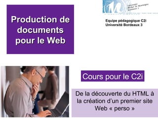 Production de documents pour le Web De la découverte du HTML à la création d’un premier site Web « perso » Equipe pédagogique C2i Université Bordeaux 3 Cours pour le C2i 