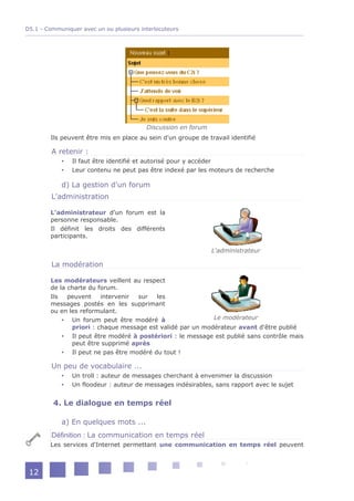 D5.1 - Communiquer avec un ou plusieurs interlocuteurs




                                          Discussion en forum
        Ils peuvent être mis en place au sein d'un groupe de travail identifié

         A retenir :
               Il faut être identifié et autorisé pour y accéder
               Leur contenu ne peut pas être indexé par les moteurs de recherche

            d) La gestion d'un forum
         L'administration

        L'administrateur d'un forum est la
        personne responsable.
        Il définit les droits des différents
        participants.

                                                                L'administrateur

         La modération

        Les modérateurs veillent au respect
        de la charte du forum.
        Ils   peuvent    intervenir sur   les
        messages postés en les supprimant
        ou en les reformulant.
             Un forum peut être modéré à                   Le modérateur
               priori : chaque message est validé par un modérateur avant d'être publié
             Il peut être modéré à postériori : le message est publié sans contrôle mais
               peut être supprimé après
             Il peut ne pas être modéré du tout !

         Un peu de vocabulaire ...
               Un troll : auteur de messages cherchant à envenimer la discussion
               Un floodeur : auteur de messages indésirables, sans rapport avec le sujet


         4. Le dialogue en temps réel

            a) En quelques mots ...
         Définition : La communication en temps réel
        Les services d'Internet permettant une communication en temps réel peuvent



 12
 