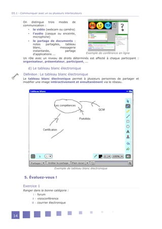 D5.1 - Communiquer avec un ou plusieurs interlocuteurs


        On   distingue     trois  modes    de
        communication :
            la vidéo (webcam ou caméra)
            l'audio (casque ou enceinte,
               microphone)
            le partage de documents :
               notes     partagées,   tableau
               blanc,              messagerie
               instantanée,           partage
               d'applications ...                 Exemple de conférence en ligne
        Un rôle avec un niveau de droits déterminés est affecté à chaque participant :
        organisateur, présentateur, participant, ...

            d) Le tableau blanc électronique
         Définition : Le tableau blanc électronique
        Le tableau blanc électronique permet à plusieurs personnes de partager et
        modifier une image intéractivement et simultanément via le réseau.




                                 Exemple de tableau blanc électronique


         5. Évaluez-vous !

        Exercice 1
        Ranger dans la bonne catégorie :
               i - forum
              ii - visioconférence
             iii - courrier électronique




 14
 