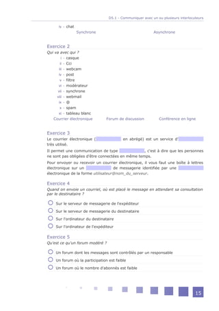 D5.1 - Communiquer avec un ou plusieurs interlocuteurs

      iv - chat
                  Synchrone                               Asynchrone


Exercice 2
Qui va avec qui ?
         i - casque
        ii - Cci
       iii - webcam
      iv - post
        v - filtre
      vi - modérateur
      vii - synchrone
     viii - webmail
      ix - @
        x - spam
      xi - tableau blanc
   Courrier électronique        Forum de discussion          Conférence en ligne


Exercice 3
Le courrier électronique (               en abrégé) est un service d'
très utilisé.
Il permet une communication de type               , c'est à dire que les personnes
ne sont pas obligées d'être connectées en même temps.
Pour envoyer ou recevoir un courrier électronique, il vous faut une boîte à lettres
électronique sur un                 de messagerie identifiée par une
électronique de la forme utilisateur@nom_du_serveur.

Exercice 4
Quand on envoie un courriel, où est placé le message en attendant sa consultation
par le destinataire ?

    Sur le serveur de messagerie de l'expéditeur

    Sur le serveur de messagerie du destinataire

    Sur l'ordinateur du destinataire

    Sur l'ordinateur de l'expéditeur

Exercice 5
Qu'est ce qu'un forum modéré ?

    Un forum dont les messages sont contrôlés par un responsable

    Un forum où la participation est faible

    Un forum où le nombre d'abonnés est faible




                                                                                  15
 