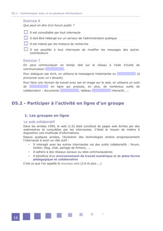 D5.1 - Communiquer avec un ou plusieurs interlocuteurs


        Exercice 6
        Que peut-on dire d'un forum public ?

             Il est consultable par tout internaute

             Il doit être hébergé sur un serveur de l'administration publique

             Il est indexé par les moteurs de recherche

             Il est possible à tout internaute de modifier les messages des autres
             contributeurs

        Exercice 7
        On peut communiquer          en temps réel sur le réseau à l'aide d'outils de
        communication                  .
        Pour dialoguer par écrit, on utilisera la messagerie instantanée ou               (à
        prononcer avec un t devant).
        Pour faire une réunion de travail avec son et image sur le web, on utilisera un outil
        de                  en ligne qui propose, en plus, de nombreux outils de
        collaboration : documents               , tableau              interactif, ...



D5.2 - Participer à l'activité en ligne d'un groupe

         1. Les groupes en ligne
         Le web collaboratif
        Dans les années 1990, le web (1.0) était constitué de pages web écrites par des
        webmestres et consultées par les internautes. C'était le moyen de mettre à
        disposition une multitude d'informations.
        Depuis quelques années, l'évolution des technologies amène progressivement
        l'internaute à avoir un rôle actif :
              Il interagit avec les autres internautes via des outils collaboratifs : forum,
                twitter, blog, chat, partage de fichiers, ...
              Il adhère à des réseaux sociaux ou sites communautaires
              Il bénéficie d'un environnement de travail numérique et de plate-forme
                pédagogique et collaborative
        C'est ce que l'on appelle le nouveau web (2.0 et plus ...)




 16
 