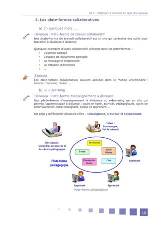 D5.2 - Participer à l'activité en ligne d'un groupe

3. Les plate-formes collaboratives

   a) En quelques mots ...
Définition : Plate-forme de travail collaboratif
Une plate-forme de travail collaboratif est un site qui centralise des outils pour
travailler à plusieurs à distance.

Quelques exemples d'outils collaboratifs présents dans les plate-formes :
    L'agenda partagé
    L'espace de documents partagés
    La messagerie instantanée
    La diffusion d'annonces
    ...

Exemple
Les plate-formes collaboratives souvent utilisées dans le monde universitaire :
Moodle, Claroline, Sakai, ...

   b) Le e-learning
Définition : Plate-forme d'enseignement à distance
Une plate-forme d'enseignement à distance ou e-learning est un site qui
permet l'apprentissage à distance : cours en ligne, activités pédagogiques, outils de
communication entre enseignant, tuteur et apprenant ...

On peut y différencier plusieurs rôles : l'enseignant, le tuteur et l'apprenant.




                             Plate-forme pédagogique




                                                                                     19
 