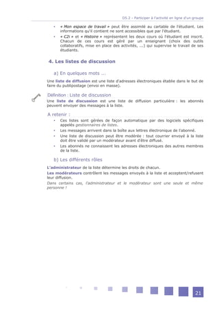D5.2 - Participer à l'activité en ligne d'un groupe

      « Mon espace de travail » peut être assimilé au cartable de l'étudiant. Les
       informations qu'il contient ne sont accessibles que par l'étudiant.
      « C2i » et « Histoire » représentent les deux cours où l'étudiant est inscrit.
       Chacun de ces cours est géré par un enseignant (choix des outils
       collaboratifs, mise en place des activités, ...) qui supervise le travail de ses
       étudiants.


4. Les listes de discussion

   a) En quelques mots ...
Une liste de diffusion est une liste d'adresses électroniques établie dans le but de
faire du publipostage (envoi en masse).

Définition : Liste de discussion
Une liste de discussion est une liste de diffusion particulière : les abonnés
peuvent envoyer des messages à la liste.

A retenir :
      Ces listes sont gérées de façon automatique par des logiciels spécifiques
       appelés gestionnaires de listes.
      Les messages arrivent dans la boîte aux lettres électronique de l'abonné.
      Une liste de discussion peut être modérée : tout courrier envoyé à la liste
       doit être validé par un modérateur avant d'être diffusé.
      Les abonnés ne connaissent les adresses électroniques des autres membres
       de la liste.

   b) Les différents rôles
L'administrateur de la liste détermine les droits de chacun.
Les modérateurs contrôlent les messages envoyés à la liste et acceptent/refusent
leur diffusion.
Dans certains cas, l'administrateur et le modérateur sont une seule et même
personne !




                                                                                      21
 