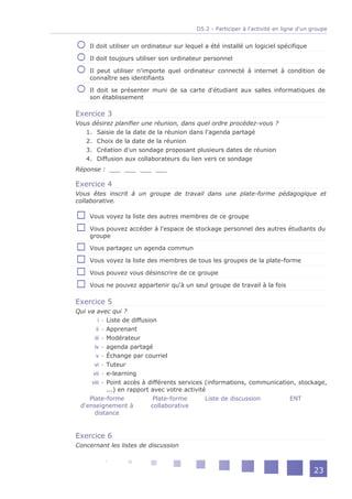 D5.2 - Participer à l'activité en ligne d'un groupe


    Il doit utiliser un ordinateur sur lequel a été installé un logiciel spécifique

    Il doit toujours utiliser son ordinateur personnel

    Il peut utiliser n'importe quel ordinateur connecté à internet à condition de
    connaître ses identifiants

    Il doit se présenter muni de sa carte d'étudiant aux salles informatiques de
    son établissement

Exercice 3
Vous désirez planifier une réunion, dans quel ordre procédez-vous ?
   1. Saisie de la date de la réunion dans l'agenda partagé
   2. Choix de la date de la réunion
   3. Création d'un sondage proposant plusieurs dates de réunion
   4. Diffusion aux collaborateurs du lien vers ce sondage
Réponse : ___ ___ ___ ___

Exercice 4
Vous êtes inscrit à un groupe de travail dans une plate-forme pédagogique et
collaborative.

    Vous voyez la liste des autres membres de ce groupe

    Vous pouvez accéder à l'espace de stockage personnel des autres étudiants du
    groupe

    Vous partagez un agenda commun

    Vous voyez la liste des membres de tous les groupes de la plate-forme

    Vous pouvez vous désinscrire de ce groupe

    Vous ne pouvez appartenir qu'à un seul groupe de travail à la fois

Exercice 5
Qui va avec qui ?
         i - Liste de diffusion
        ii - Apprenant
       iii - Modérateur
       iv - agenda partagé
        v - Échange par courriel
       vi - Tuteur
      vii - e-learning
      viii - Point accès à différents services (informations, communication, stockage,
             ...) en rapport avec votre activité
     Plate-forme              Plate-forme       Liste de discussion       ENT
 d'enseignement à            collaborative
       distance


Exercice 6
Concernant les listes de discussion



                                                                                       23
 
