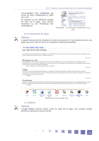 D5.3 - Élaborer une production dans un contexte collaboratif


L'encyclopédie libre wikipédia est
écrite de façon collaborative à l'aide
d'un wiki.
En cliquant sur les différents onglets
en haut de la page, vous pouvez
contribuer ou voir l'historique des
modifications !
                                         Wikipédia : un exemple d'utilisation d'un
                                                           wiki

   b) Le document en ligne
Méthode
L'onglet Vue permet de visualiser le rendu du document. Il se présente comme une
page web avec mise en forme et navigation hypertexte possibles.




                            Réalisation d'une page wiki

   c) L'édition
Méthode
L'onglet Éditer permet d'avoir accès au code de la page. Une syntaxe simple
permet de décrire la mise en forme.




                                                                                    25
 