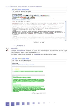 D5.3 - Élaborer une production dans un contexte collaboratif




                                              Édition d'un wiki

             d) L'historique
         Méthode
         L'onglet Historique permet de voir les modifications successives de la page
         (contributeur, date, ajout/suppression, ...).
         A chaque étape, il est possible de restaurer une version antérieure.




                                            L'historique d'un wiki




 26
 
