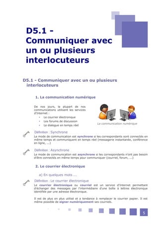 D5.1 -
 -




 Communiquer avec
 un ou plusieurs
 interlocuteurs

D5.1 - Communiquer avec un ou plusieurs
 interlocuteurs

     1. La communication numérique

     De nos jours, la plupart de nos
     communications utilisent les services
     d'Internet :
          Le courrier électronique
          Les forums de discussion
                                                   La communication numérique
          Le dialogue en temps réel

     Définition : Synchrone
     Le mode de communication est synchrone si les correspondants sont connectés en
     même temps et communiquent en temps réel (messagerie instantanée, conférence
     en ligne, ...)

     Définition : Asynchrone
     Le mode de communication est asynchrone si les correspondants n'ont pas besoin
     d'être connectés en même temps pour communiquer (courriel, forum, ...)


     2. Le courrier électronique

        a) En quelques mots ...
     Définition : Le courrier électronique
     Le courrier électronique ou courriel est un service d'Internet permettant
     d'échanger des messages par l'intermédiaire d'une boîte à lettres électronique
     identifiée par une adresse électronique.

     Il est de plus en plus utilisé et a tendance à remplacer le courrier papier. Il est
     même possible de signer numériquement ses courriels.



                                                                                    5
 