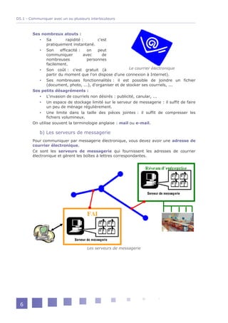 D5.1 - Communiquer avec un ou plusieurs interlocuteurs



        Ses nombreux atouts :
            Sa             rapidité :       c'est
                pratiquement instantané.
            Son        efficacité :    on   peut
                communiquer           avec     de
                nombreuses              personnes
                facilement.
            Son coût : c'est gratuit (à                    Le courrier électronique
                partir du moment que l'on dispose d'une connexion à Internet).
            Ses nombreuses fonctionnalités : il est possible de joindre un fichier
                (document, photo, ...), d'organiser et de stocker ses courriels, ...
        Ses petits désagréments :
            L'invasion de courriels non désirés : publicité, canular, ...
            Un espace de stockage limité sur le serveur de messagerie : il suffit de faire
                un peu de ménage régulièrement.
            Une limite dans la taille des pièces jointes : il suffit de compresser les
                fichiers volumineux.
        On utilise souvent la terminologie anglaise : mail ou e-mail.

            b) Les serveurs de messagerie
        Pour communiquer par messagerie électronique, vous devez avoir une adresse de
        courrier électronique.
        Ce sont les serveurs de messagerie qui fournissent les adresses de courrier
        électronique et gèrent les boîtes à lettres correspondantes.




                                      Les serveurs de messagerie




  6
 