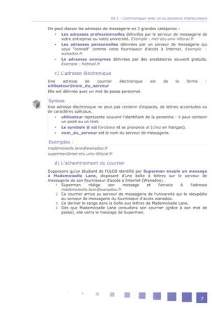D5.1 - Communiquer avec un ou plusieurs interlocuteurs


On peut classer les adresses de messagerie en 3 grandes catégories :
    Les adresses professionnelles délivrées par le serveur de messagerie de
      votre entreprise ou votre université. Exemple : mel-etu.univ-littoral.fr
    Les adresses personnelles délivrées par un serveur de messagerie qui
      vous "connaît" comme votre fournisseur d'accès à Internet. Exemple :
      wanadoo.fr
    Le adresses anonymes délivrées par des prestataires souvent gratuits.
      Exemple : hotmail.fr

   c) L'adresse électronique
Une      adresse     de    courrier   électronique     est    de     la    forme       :
utilisateur@nom_du_serveur
Elle est délivrée avec un mot de passe personnel.

Syntaxe
Une adresse électronique ne peut pas contenir d'espaces, de lettres accentuées ou
de caractères spéciaux.
    utilisateur représente souvent l'identifiant de la personne : il peut contenir
       un point ou un tiret.
    Le symbole @ est l'arobase et se prononce at (chez en français).
    nom_du_serveur est le nom du serveur de messagerie.

Exemples :
mademoiselle.lane@wanadoo.fr
superman@mel-etu.univ-littoral.fr

   d) L'acheminement du courrier
Supposons qu'un étudiant de l'ULCO identifié par Superman envoie un message
à Mademoiselle Lane, disposant d'une boîte à lettres sur le serveur de
messagerie de son fournisseur d'accès à Internet (Wanadoo).
   1. Superman       rédige    son     message      et    l'envoie   à    l'adresse
      mademoiselle.lane@wanadoo.fr
   2. Ce courrier arrive au serveur de messagerie de l'université qui le réexpédie
      au serveur de messagerie du fournisseur d'accès wanadoo.
   3. Ce dernier le range dans la boîte aux lettres de Mademoiselle Lane.
   4. Dés que Mademoiselle Lane consultera son courrier (grâce à son mot de
      passe), elle verra le message de Superman.




                                                                                   7
 
