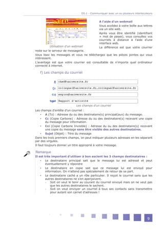 D5.1 - Communiquer avec un ou plusieurs interlocuteurs


                                              A l'aide d'un webmail
                                              Vous accédez à votre boîte aux lettres
                                              via un site web.
                                              Après vous être identifié (identifiant
                                              + mot de passe), vous consultez vos
                                              courriels à distance à l'aide d'une
                                              interface web.
          Utilisation d'un webmail            La différence est que votre courrier
reste sur le serveur de messagerie.
Vous lisez les messages et vous ne téléchargez que les pièces jointes qui vous
intéressent.
L'avantage est que votre courrier est consultable de n'importe quel ordinateur
connecté à internet.

   f) Les champs du courriel




                             Les champs d'un courriel
Les champs d'entête d'un courriel :
      A (To) : Adresse du ou des destinataire(s) principal(aux) du message.
      Cc (Copie Carbone) : Adresse du ou des destinataire(s) recevant une copie
         du message pour information.
      Cci (Copie Carbone Invisible) : Adresse du ou des destinataire(s) recevant
         une copie du message sans être visible des autres destinataires.
      Sujet (Objet) : Titre du message
Dans les trois premiers champs, on peut indiquer plusieurs adresses en les séparant
par des virgules.
Il faut toujours donner un titre approprié à votre message.

Remarque
Il est très important d'utiliser à bon escient les 3 champs destinataires :
     Le destinataire principal sait que le message lui est adressé et peut
        éventuellement y répondre
     Le destinataire en copie sait que ce message lui est envoyé pour
        information. On n'attend pas spécialement de retour de sa part.
     Le destinataire caché a un rôle particulier. Il reçoit le courriel sans que les
        autres destinataires ne s'en aperçoivent.
        -   Soit on veut le tenir au courant du courriel envoyé mais on ne veut pas
            que les autres destinataires le sachent.
        -   Soit on veut envoyer un courriel à tous ses contacts sans transmettre
            pour autant son carnet d'adresses !




                                                                                   9
 