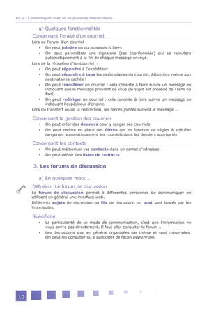 D5.1 - Communiquer avec un ou plusieurs interlocuteurs


            g) Quelques fonctionnalités
         Concernant l'envoi d'un courriel
        Lors de l'envoi d'un courriel :
            On peut joindre un ou plusieurs fichiers
            On peut paramétrer une signature (ses coordonnées) qui se rajoutera
               automatiquement à la fin de chaque message envoyé.
        Lors de la réception d'un courriel :
            On peut répondre à l'expéditeur
            On peut répondre à tous les destinataires du courriel. Attention, même aux
               destinataires cachés !
            On peut transférer un courriel : cela consiste à faire suivre un message en
               indiquant que le message provient de vous (le sujet est précédé de Trans ou
               Fwd).
            On peut rediriger un courriel : cela consiste à faire suivre un message en
               indiquant l'expéditeur d'origine.
        Lors du transfert ou de la redirection, les pièces jointes suivent le message ...

         Concernant la gestion des courriels
               On peut créer des dossiers pour y ranger ses courriels
               On peut mettre en place des filtres qui en fonction de règles à spécifier
                rangeront automatiquement les courriels dans les dossiers appropriés

         Concernant les contacts
               On peut mémoriser ses contacts dans un carnet d'adresses
               On peut définir des listes de contacts


         3. Les forums de discussion

            a) En quelques mots ...
         Définition : Le forum de discussion
        Le forum de discussion permet à différentes personnes de communiquer en
        utilisant en général une interface web.
        Différents sujets de discussion ou fils de discussion ou post sont lancés par les
        internautes.

         Spécificité
               La particularité de ce mode de communication, c'est que l'information ne
                vous arrive pas directement. Il faut aller consulter le forum ...
               Les discussions sont en général organisées par thème et sont conservées.
                On peut les consulter ou y participer de façon asynchrone.




 10
 