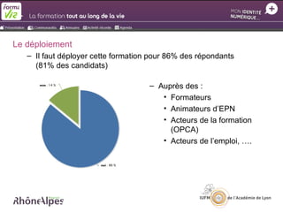 Le déploiement
   – Il faut déployer cette formation pour 86% des répondants
     (81% des candidats)

                                     – Auprès des :
                                        • Formateurs
                                        • Animateurs d’EPN
                                        • Acteurs de la formation
                                          (OPCA)
                                        • Acteurs de l’emploi, ….
 