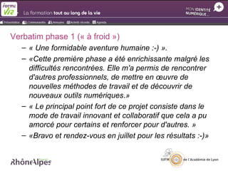 Verbatim phase 1 (« à froid »)
   – « Une formidable aventure humaine :-) ».
   – «Cette première phase a été enrichissante malgré les
     difficultés rencontrées. Elle m'a permis de rencontrer
     d'autres professionnels, de mettre en œuvre de
     nouvelles méthodes de travail et de découvrir de
     nouveaux outils numériques.»
   – « Le principal point fort de ce projet consiste dans le
     mode de travail innovant et collaboratif que cela a pu
     amorcé pour certains et renforcer pour d'autres. »
   – «Bravo et rendez-vous en juillet pour les résultats :-)»
 