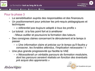 Pour la phase 3
   - La sensibilisation auprès des responsables et des financeurs
   - Un positionnement pour préciser les pré-requis pédagogiques et
     techniques
       - « référentiel pas toujours adapté à tous les profils »
   - Le tutorat : à la fois point fort et à améliorer
       - Mieux outiller et poursuivre la formation des tuteurs
   - Des consignes claires concernant le déroulement et le temps à
     passer
       - « Une information claire et précise sur le temps qu'il faudra y
         consacrer, les livrables attendus, l'implication nécessaire ! »
   - Une plus grande progressivité qui facilite la VAE
       - « Nécessiterait un véritable parcours de formation modulaire,
         dont les parcours seraient réalisés en fonction des éventuels
         pré acquis des apprenants »
 
