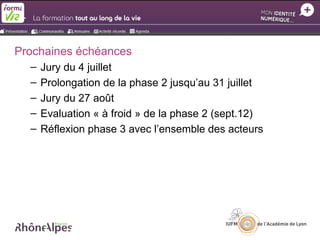 Prochaines échéances
  –   Jury du 4 juillet
  –   Prolongation de la phase 2 jusqu’au 31 juillet
  –   Jury du 27 août
  –   Evaluation « à froid » de la phase 2 (sept.12)
  –   Réflexion phase 3 avec l’ensemble des acteurs
 