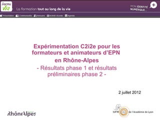 Expérimentation C2i2e pour les
formateurs et animateurs d’EPN
         en Rhône-Alpes
  - Résultats phase 1 et résultats
      préliminaires phase 2 -


                                 2 juillet 2012
 
