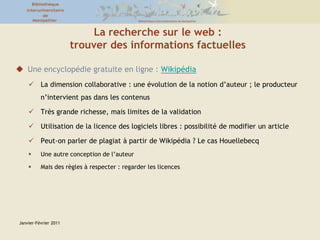 Janvier-Février 2011La recherche sur le web : trouver des informations factuellesUne encyclopédie gratuite en ligne : WikipédiaLa dimension collaborative : une évolution de la notion d’auteur ; le producteur n’intervient pas dans les contenusTrès grande richesse, mais limites de la validation Utilisation de la licence des logiciels libres : possibilité de modifier un articlePeut-on parler de plagiat à partir de Wikipédia ? Le cas HouellebecqUne autre conception de l’auteur