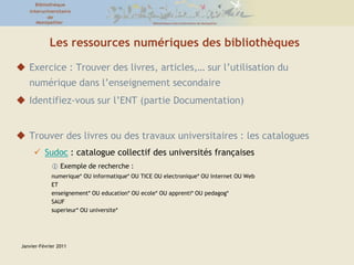 Janvier-Février 2011Les ressources numériques des bibliothèquesExercice : Trouver des livres, articles,… sur l’utilisation du numérique dans l’enseignement secondaireIdentifiez-vous sur l’ENT (partie Documentation)Trouver des livres ou des travaux universitaires : les cataloguesSudoc : catalogue collectif des universités françaises Exemple de recherche : numerique* OU informatique* OU TICE OU electronique* OU Internet OU WebETenseignement* OU education* OU ecole* OU apprenti* OU pedagog*SAUF superieur* OU universite*