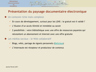 Janvier-Février 2011Présentation du paysage documentaire électroniqueUn contexte riche mais complexeEn cours de développement, surtout pour les LSHS : le gratuit est-il validé ?L’illusion d’un accès illimité et immédiat au savoir 2 possibilités : votre bibliothèque avec une offre de ressources payantes qui nécessitent un abonnement et Internet avec une offre gratuite Les médias sociaux : le Web collaboratif Blogs, wikis, partage de signets personnels (Delicious)L’internaute est récepteur et producteur de contenus