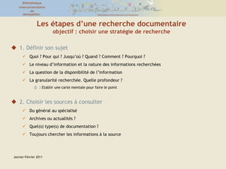 Janvier-Février 2011Les étapes d’une recherche documentaireobjectif : choisir une stratégie de recherche1. Définir son sujetQuoi ? Pour qui ? Jusqu’où ? Quand ? Comment ? Pourquoi ?Le niveau d’information et la nature des informations recherchéesLa question de la disponibilité de l’informationLa granularité recherchée. Quelle profondeur ?: Etablir une carte mentale pour faire le point2. Choisir les sources à consulterDu général au spécialisé Archives ou actualités ? Quel(s) type(s) de documentation ? Toujours chercher les informations à la source