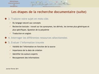 Les étapes de la recherche documentaire (suite)3. Traduire votre sujet en mots-clésDu langage naturel aux conceptsRecherche lexicale : travail sur les synonymes, les dérivés, les termes plus génériques et plus spécifiques. Question de la polysémieTraduction en anglais4. Interroger les différentes ressources sélectionnées5. Evaluer l’information trouvéeValidité de l’information en fonction de la sourceImportance de la date de créationIdentifier les auteurs expertsRecoupement des informationsJanvier-Février 2011