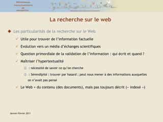 Janvier-Février 2011La recherche sur le webLes particularités de la recherche sur le WebUtile pour trouver de l’information factuelleEvolution vers un média d’échanges scientifiquesQuestion primordiale de la validation de l’information : qui écrit et quand ?Maîtriser l’hypertextualité : nécessité de savoir ce qu’on cherche : Sérendipité : trouver par hasard ; peut nous mener à des informations auxquelles on n’avait pas penséLe Web = du contenu (des documents), mais pas toujours décrit (« indexé ») 
