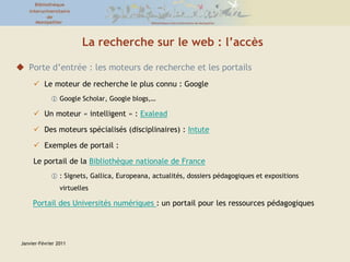 Janvier-Février 2011La recherche sur le web : l’accèsPorte d’entrée : les moteurs de recherche et les portailsLe moteur de recherche le plus connu : Google Google Scholar, Google blogs,…Un moteur « intelligent » : ExaleadDes moteurs spécialisés (disciplinaires) : IntuteExemples de portail : Le portail de la Bibliothèque nationale de France: Signets, Gallica, Europeana, actualités, dossiers pédagogiques et expositions virtuellesPortail des Universités numériques : un portail pour les ressources pédagogiques