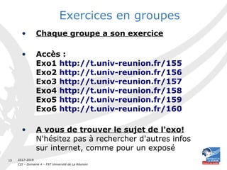 2017-2018
C2I – Domaine 4 – FST Université de La Réunion
10
Exercices en groupes
• Chaque groupe a son exercice
• Accès :
Exo1 http://t.univ-reunion.fr/155
Exo2 http://t.univ-reunion.fr/156
Exo3 http://t.univ-reunion.fr/157
Exo4 http://t.univ-reunion.fr/158
Exo5 http://t.univ-reunion.fr/159
Exo6 http://t.univ-reunion.fr/160
• A vous de trouver le sujet de l'exo!
N'hésitez pas à rechercher d'autres infos
sur internet, comme pour un exposé
 