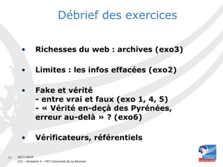2017-2018
C2I – Domaine 4 – FST Université de La Réunion
11
Débrief des exercices
• Richesses du web : archives (exo3)
• Limites : les infos effacées (exo2)
• Fake et vérité
- entre vrai et faux (exo 1, 4, 5)
- « Vérité en-deçà des Pyrénées,
erreur au-delà » ? (exo6)
• Vérificateurs, référentiels
 