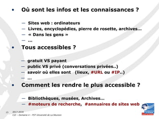 2017-2018
C2I – Domaine 4 – FST Université de La Réunion
13
• Où sont les infos et les connaissances ?
— Sites web : ordinateurs
— Livres, encyclopédies, pierre de rosette, archives…
— « Dans les gens »
— ...
• Tous accessibles ?
— gratuit VS payant
— public VS privé (conversations privées..)
— savoir où elles sont (lieux, #URL ou #IP..)
— ...
• Comment les rendre le plus accessible ?
— Bibliothèques, musées, Archives…
— #moteurs de recherche, #annuaires de sites web
 