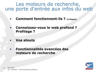 2017-2018
C2I – Domaine 4 – FST Université de La Réunion
14
Les moteurs de recherche,
une porte d'entrée aux infos du web
• Comment fonctionnent-ils ? (4 étapes)
• Connaissez-vous le web profond ?
Profilage ?
• Vos atouts
• Fonctionnalités avancées des
moteurs de recherche
 